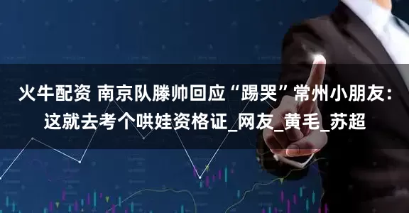火牛配资 南京队滕帅回应“踢哭”常州小朋友：这就去考个哄娃资格证_网友_黄毛_苏超
