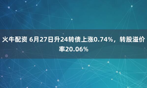 火牛配资 6月27日升24转债上涨0.74%，转股溢价率20.06%