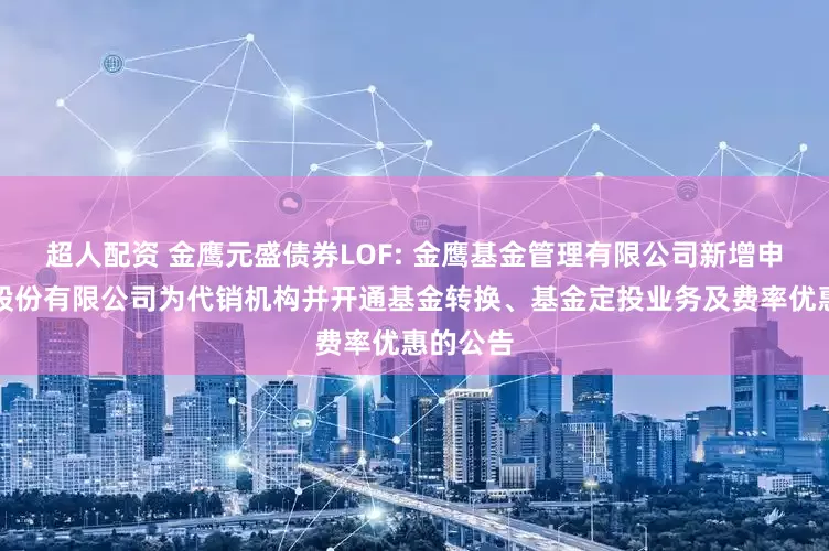 超人配资 金鹰元盛债券LOF: 金鹰基金管理有限公司新增申港证券股份有限公司为代销机构并开通基金转换、基金定投业务及费率优惠的公告