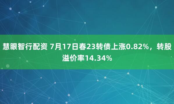 慧眼智行配资 7月17日春23转债上涨0.82%，转股溢价率14.34%