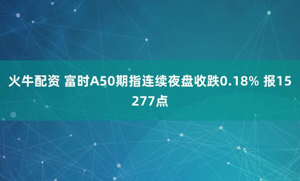 火牛配资 富时A50期指连续夜盘收跌0.18% 报15277点