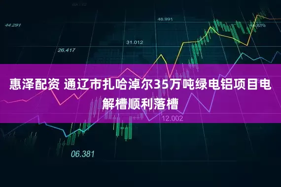 惠泽配资 通辽市扎哈淖尔35万吨绿电铝项目电解槽顺利落槽