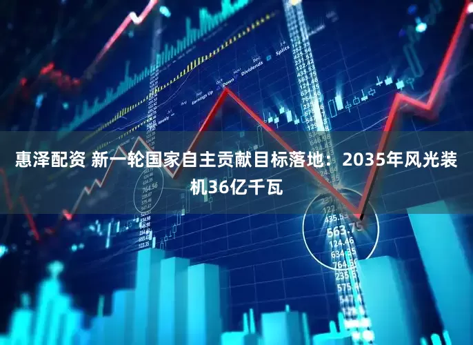 惠泽配资 新一轮国家自主贡献目标落地：2035年风光装机36亿千瓦