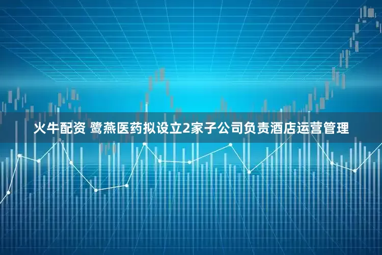 火牛配资 鹭燕医药拟设立2家子公司负责酒店运营管理