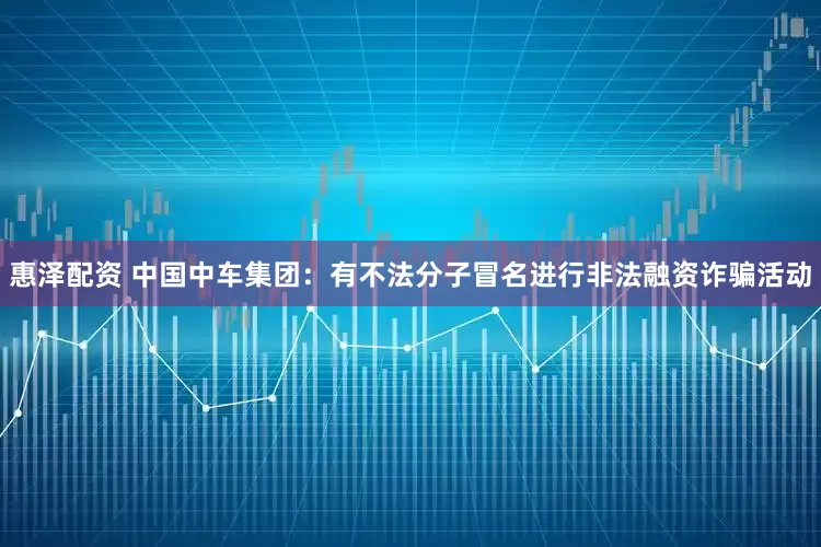 惠泽配资 中国中车集团：有不法分子冒名进行非法融资诈骗活动