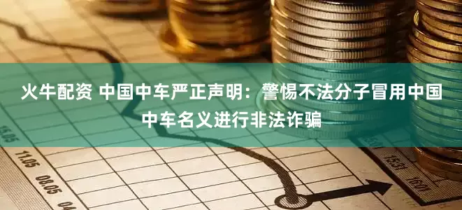 火牛配资 中国中车严正声明：警惕不法分子冒用中国中车名义进行非法诈骗